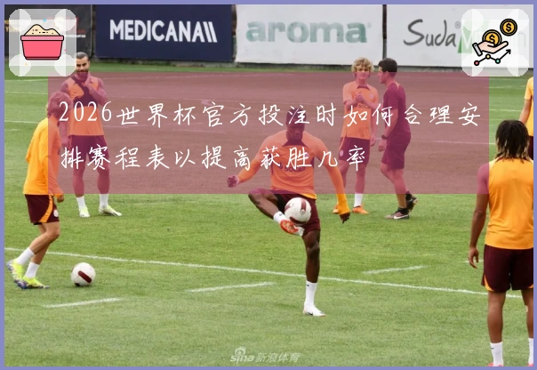 2026世界杯官方投注时如何合理安排赛程表以提高获胜几率