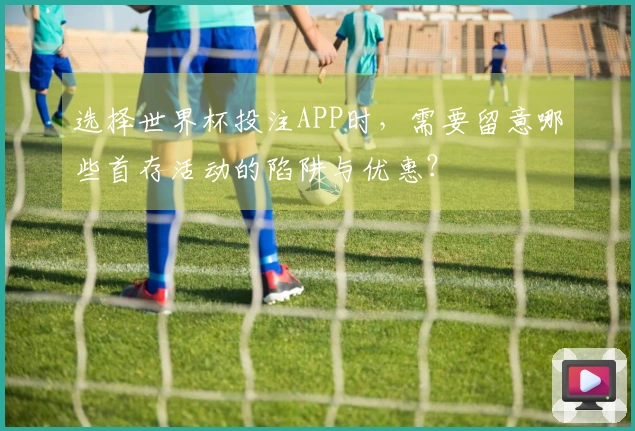 选择世界杯投注APP时，需要留意哪些首存活动的陷阱与优惠？