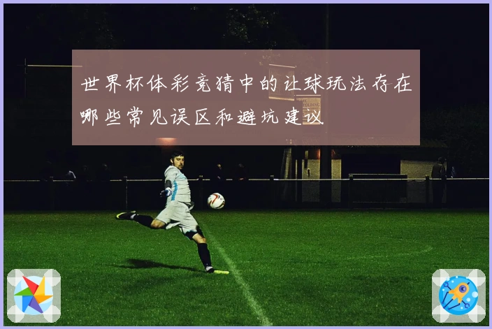 世界杯体彩竞猜中的让球玩法存在哪些常见误区和避坑建议